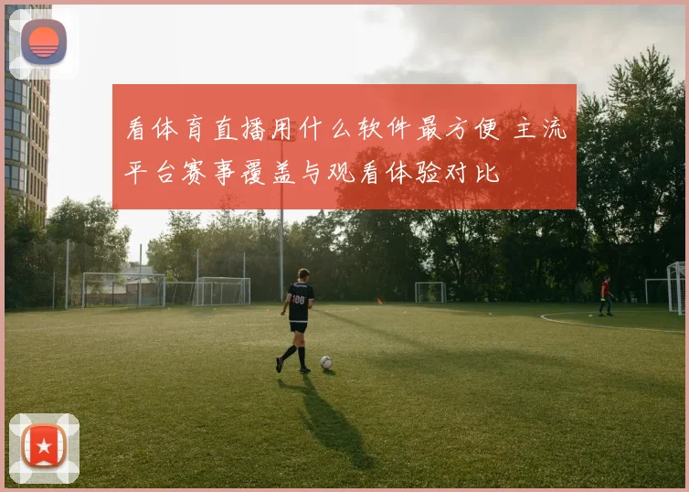 看体育直播用什么软件最方便 主流平台赛事覆盖与观看体验对比
