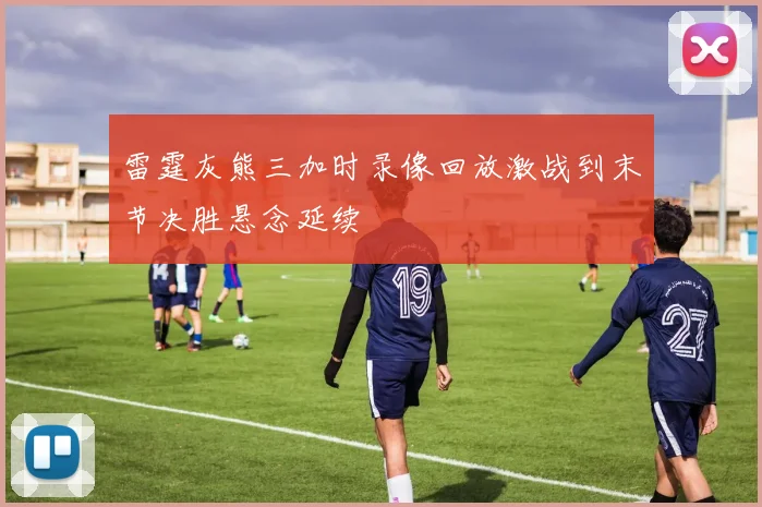 雷霆灰熊三加时录像回放激战到末节决胜悬念延续