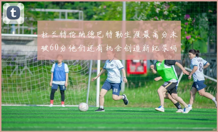 杜兰特伦纳德巴特勒生涯最高分未破60分他们还有机会创造新纪录吗