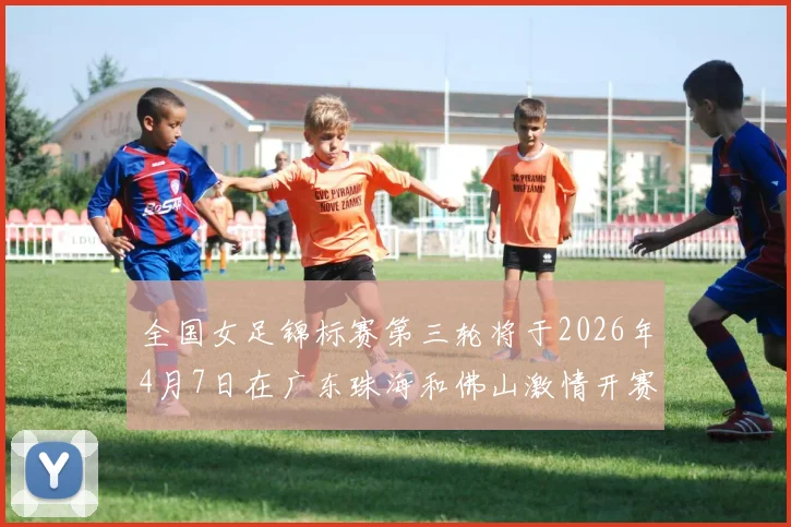 全国女足锦标赛第三轮将于2026年4月7日在广东珠海和佛山激情开赛