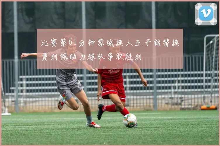 比赛第61分钟蓉城换人王子铭替换费利佩助力球队争取胜利
